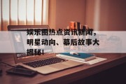 娱乐圈热点资讯新闻，明星动向、幕后故事大揭秘！