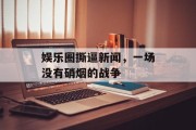 娱乐圈撕逼新闻，一场没有硝烟的战争
