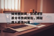 娱乐圈新闻，范冰冰李晨分手传闻背后，揭秘两人感情纠葛