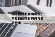 娱乐圈精彩新闻盘点，明星们的精彩瞬间与幕后故事