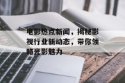 电影热点新闻，揭秘影视行业新动态，带你领略光影魅力