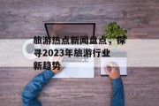 旅游热点新闻盘点，探寻2023年旅游行业新趋势