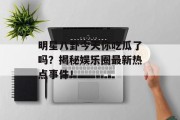 明星八卦今天你吃瓜了吗？揭秘娱乐圈最新热点事件！