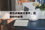 看热点新闻大事件，洞察时代脉搏