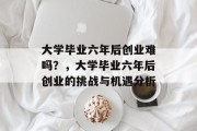 大学毕业六年后创业难吗？，大学毕业六年后创业的挑战与机遇分析