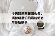今天娱乐圈新闻头条，揭秘明星们的最新动态与幕后故事