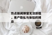热点新闻弹窗无法卸载，用户隐私与体验的博弈