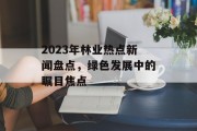 2023年林业热点新闻盘点，绿色发展中的瞩目焦点