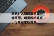 重磅！大新闻震撼国内娱乐圈，明星纷纷表态，行业迎来新变革