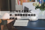 2017年热点新闻汇总，回顾那些影响深远的瞬间