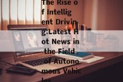 The Rise of Intelligent Driving:Latest Hot News in the Field of Autonomous Vehicles
