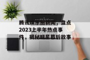 腾讯娱乐圈新闻，盘点2023上半年热点事件，揭秘明星幕后故事