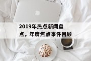 2019年热点新闻盘点，年度焦点事件回顾