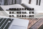娱乐圈最新高质量新闻盘点，明星动向、影视佳作、热点事件一网打尽