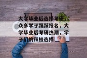 大学毕业后选择考研，众多学子踊跃报名，大学毕业后考研热潮，学子们的积极选择