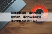 娱乐圈新闻，李亚鹏再掀热议，事业与家庭双丰收的秘诀是什么？