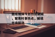 西瓜视频今日热点新闻，聚焦时事热点，解读社会脉动