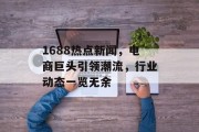 1688热点新闻，电商巨头引领潮流，行业动态一览无余