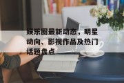 娱乐圈最新动态，明星动向、影视作品及热门话题盘点
