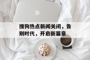 搜狗热点新闻关闭，告别时代，开启新篇章