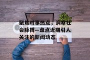 聚焦时事热点，洞察社会脉搏—盘点近期引人关注的新闻动态