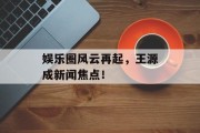 娱乐圈风云再起，王源成新闻焦点！