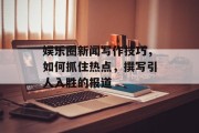 娱乐圈新闻写作技巧，如何抓住热点，撰写引人入胜的报道