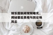 娱乐圈新闻视频曝光，揭秘幕后真相与舆论场风云