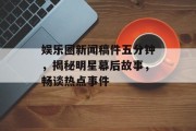娱乐圈新闻稿件五分钟，揭秘明星幕后故事，畅谈热点事件