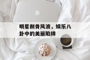 明星削骨风波，娱乐八卦中的美丽陷阱