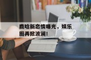 鹿晗新恋情曝光，娱乐圈再掀波澜！