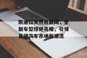 凯迪拉克热点新闻，全新车型惊艳亮相，引领高端汽车市场新潮流