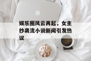 娱乐圈风云再起，女主抄袭流小说新闻引发热议