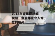 2018年娱乐圈新闻视频，盘点那些令人难忘的瞬间