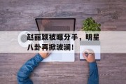 赵丽颖被曝分手，明星八卦再掀波澜！