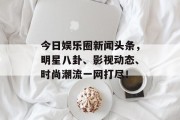 今日娱乐圈新闻头条，明星八卦、影视动态、时尚潮流一网打尽！