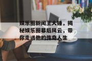 娱乐圈新闻王大锤，揭秘娱乐圈幕后风云，带你走进他的传奇人生