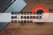 最近时事经济热点新闻解析，多维度洞察经济形势与政策动向