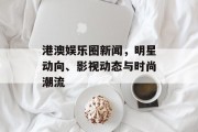 港澳娱乐圈新闻，明星动向、影视动态与时尚潮流