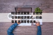财经热点聚焦，云数贸引领新经济模式，行业变革浪潮席卷而来