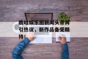 鹿晗娱乐圈新闻头条再引热议，新作品备受期待！