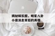 揭秘娱乐圈，明星八卦小道消息背后的真相