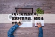 2月28号热点新闻，聚焦时事动态，解读社会热点