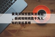黄海滨娱乐圈风波再起，新闻视频揭露不为人知的背后真相