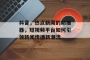 抖音，热点新闻的助推器，短视频平台如何引领新闻传播新潮流