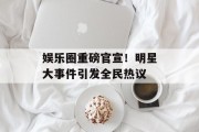 娱乐圈重磅官宣！明星大事件引发全民热议