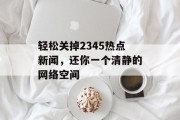 轻松关掉2345热点新闻，还你一个清静的网络空间