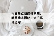 今日热点新闻娱乐圈，明星动态揭秘，热门事件追踪