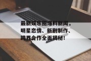 最新娱乐圈爆料新闻，明星恋情、新剧制作、跨界合作全面揭秘！
