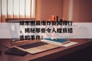 娱乐圈最爆炸新闻排行，揭秘那些令人瞠目结舌的事件！